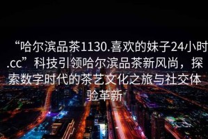 “哈爾濱品茶1130.喜歡的妹子24小時.cc”科技引領哈爾濱品茶新風尚，探索數字時代的茶藝文化之旅與社交體驗革新