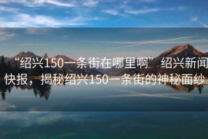 “紹興150一條街在哪里啊”紹興新聞快報，揭秘紹興150一條街的神秘面紗