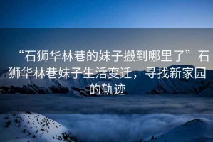 “石獅華林巷的妹子搬到哪里了”石獅華林巷妹子生活變遷，尋找新家園的軌跡