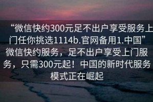 “微信快約300元足不出戶享受服務(wù)上門任你挑選1114b.官網(wǎng)備用1.中國(guó)”微信快約服務(wù)，足不出戶享受上門服務(wù)，只需300元起！中國(guó)的新時(shí)代服務(wù)模式正在崛起