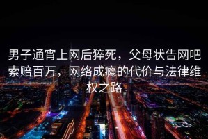 男子通宵上網后猝死，父母狀告網吧索賠百萬，網絡成癮的代價與法律維權之路