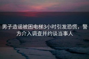 男子造謠被困電梯3小時引發恐慌，警方介入調查并約談當事人