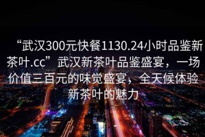 “武漢300元快餐1130.24小時(shí)品鑒新茶葉.cc”武漢新茶葉品鑒盛宴，一場(chǎng)價(jià)值三百元的味覺(jué)盛宴，全天候體驗(yàn)新茶葉的魅力