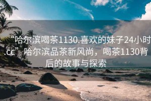 “哈爾濱喝茶1130.喜歡的妹子24小時.cc”哈爾濱品茶新風尚，喝茶1130背后的故事與探索