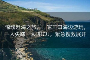 驚魂趕海之旅，一家三口海邊游玩，一人失蹤一人進(jìn)ICU，緊急搜救展開