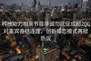 科技助力相親節目非誠勿擾促成超200對嘉賓喜結連理，創新婚戀模式再掀熱議