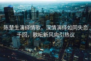 陳楚生演繹情歌，深情演繹如同失戀千回，歌壇新風(fēng)向引熱議