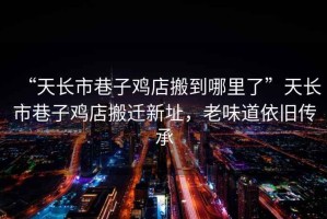 “天長(zhǎng)市巷子雞店搬到哪里了”天長(zhǎng)市巷子雞店搬遷新址，老味道依舊傳承