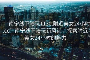 “南寧線下陪玩1130.附近美女24小時(shí).cc”南寧線下陪玩新風(fēng)尚，探索附近美女24小時(shí)的魅力
