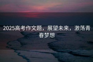 2025高考作文題，展望未來，激蕩青春夢想