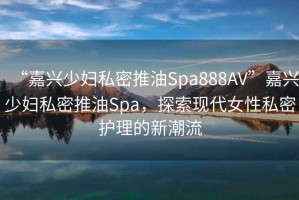 “嘉興少婦私密推油Spa888AV”嘉興少婦私密推油Spa，探索現代女性私密護理的新潮流