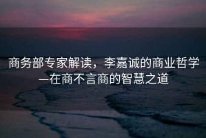 商務部專家解讀，李嘉誠的商業哲學—在商不言商的智慧之道