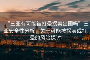 “三亞有可能被打暈拐賣出國嗎”三亞安全性分析，關于可能被拐賣或打暈的風險探討