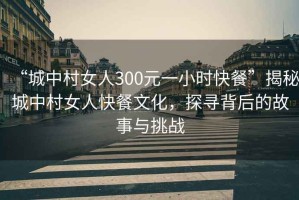 “城中村女人300元一小時快餐”揭秘城中村女人快餐文化，探尋背后的故事與挑戰