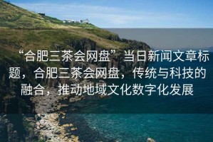 “合肥三茶會網(wǎng)盤”當日新聞文章標題，合肥三茶會網(wǎng)盤，傳統(tǒng)與科技的融合，推動地域文化數(shù)字化發(fā)展