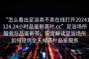“怎么看出足浴賣不賣在線打開20241124.24小時品鑒新茶葉.cc”足浴場所服務與品鑒新茶，深度解讀足浴場所如何提供全天候茶葉品鑒服務