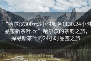“哈爾濱300元3小時服務1130.24小時品鑒新茶葉.cc”哈爾濱的茶韻之旅，探尋新茶葉的24小時品鑒之旅