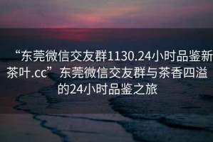 “東莞微信交友群1130.24小時(shí)品鑒新茶葉.cc”東莞微信交友群與茶香四溢的24小時(shí)品鑒之旅