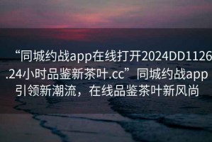 “同城約戰app在線打開2024DD1126.24小時品鑒新茶葉.cc”同城約戰app引領新潮流，在線品鑒茶葉新風尚