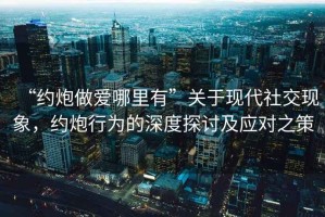 “約炮做愛哪里有”關(guān)于現(xiàn)代社交現(xiàn)象，約炮行為的深度探討及應(yīng)對之策