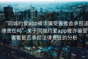 “同城約愛app被詐騙受害者會承擔法律責任嗎”關于同城約愛app被詐騙受害者是否承擔法律責任的分析