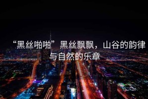 “黑絲啪啪”黑絲飄飄，山谷的韻律與自然的樂章