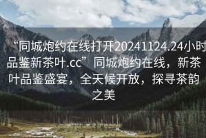 “同城炮約在線打開20241124.24小時品鑒新茶葉.cc”同城炮約在線，新茶葉品鑒盛宴，全天候開放，探尋茶韻之美