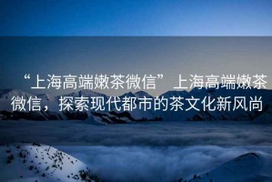 “上海高端嫩茶微信”上海高端嫩茶微信，探索現代都市的茶文化新風尚