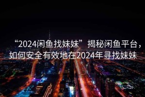 “2024閑魚找妹妹”揭秘閑魚平臺，如何安全有效地在2024年尋找妹妹