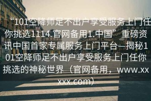 “101空降師足不出戶享受服務上門任你挑選1114.官網備用1.中國”重磅資訊中國首家專屬服務上門平臺—揭秘101空降師足不出戶享受服務上門任你挑選的神秘世界（官網備用，www.xxxxx.com）