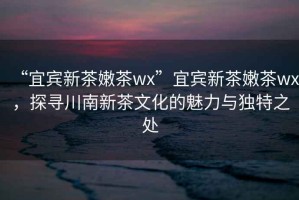 “宜賓新茶嫩茶wx”宜賓新茶嫩茶wx，探尋川南新茶文化的魅力與獨特之處