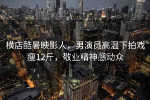 橫店酷暑映影人，男演員高溫下拍戲瘦12斤，敬業(yè)精神感動(dòng)眾
