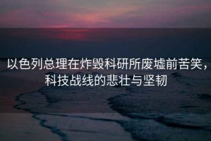 以色列總理在炸毀科研所廢墟前苦笑，科技戰線的悲壯與堅韌