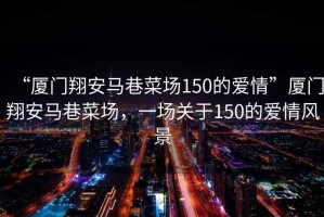 “廈門翔安馬巷菜場150的愛情”廈門翔安馬巷菜場，一場關于150的愛情風景