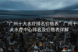 “廣州十大水療排名價格表”廣州十大水療中心排名及價格表詳解