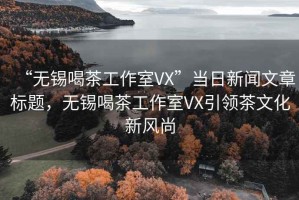 “無錫喝茶工作室VX”當日新聞文章標題，無錫喝茶工作室VX引領茶文化新風尚