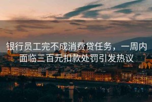 銀行員工完不成消費貸任務，一周內面臨三百元扣款處罰引發熱議