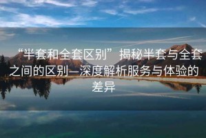 “半套和全套區別”揭秘半套與全套之間的區別—深度解析服務與體驗的差異