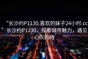 “長沙約P1130.喜歡的妹子24小時.cc”長沙約P1130，探索城市魅力，遇見心儀的她
