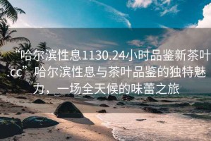 “哈爾濱性息1130.24小時品鑒新茶葉.cc”哈爾濱性息與茶葉品鑒的獨特魅力，一場全天候的味蕾之旅