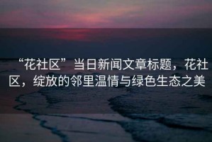 “花社區”當日新聞文章標題，花社區，綻放的鄰里溫情與綠色生態之美