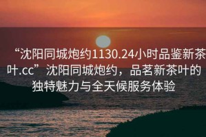 “沈陽同城炮約1130.24小時品鑒新茶葉.cc”沈陽同城炮約，品茗新茶葉的獨特魅力與全天候服務體驗
