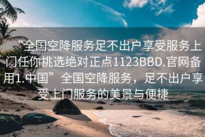 “全國空降服務足不出戶享受服務上門任你挑選絕對正點1123BBD.官網備用1.中國”全國空降服務，足不出戶享受上門服務的美景與便捷