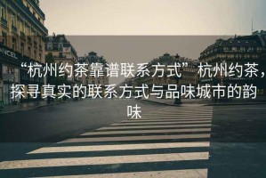 “杭州約茶靠譜聯系方式”杭州約茶，探尋真實的聯系方式與品味城市的韻味