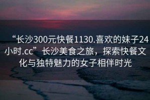 “長沙300元快餐1130.喜歡的妹子24小時.cc”長沙美食之旅，探索快餐文化與獨特魅力的女子相伴時光