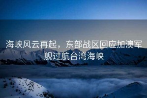 海峽風云再起，東部戰區回應加澳軍艦過航臺灣海峽