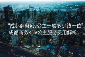“成都商務ktv公主一般多少錢一位”成都商務KTV公主服務費用解析