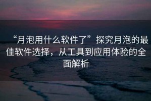 “月泡用什么軟件了”探究月泡的最佳軟件選擇，從工具到應用體驗的全面解析
