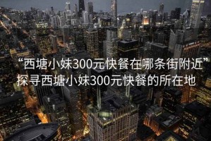 “西塘小妹300元快餐在哪條街附近”探尋西塘小妹300元快餐的所在地