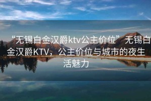 “無錫白金漢爵ktv公主價位”無錫白金漢爵KTV，公主價位與城市的夜生活魅力